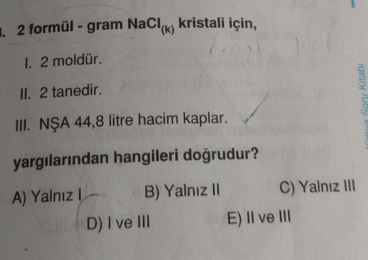 3. 2 formül - gram NaCl(k) kristali için,
1. 2 moldür.
21
II. 2 tanedir.
III. NŞA 44,8 litre hacim kaplar.
yargılarından hangileri doğrudur?
B) Yalnız II
A) Yalnız I
D) I ve III
C) Yalnız III
E) II ve III
mya Soru Kitabı