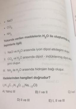 . NaCl
. CO₂
• NH₂
Yukanda verilen maddelerin H₂O ile oluşturduğu
leşimlerle ilgili;
L. NaCl ve H₂O arasında iyon dipol etkileşimi oluşu
II. CCI, ve H₂O arasında dipol - indüklenmiş dipol e
şimi oluşur.
III. NH, ile H₂O arasında hidrojen bağı oluşur.
ifadelerinden hangileri doğrudur?
(H, 6C, 7N, 80, 11 Na, 17CI)
A) Yalnız III
D) II ve III
B) I ve II
E) I, II ve III
C) I vell