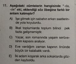 11. Aşağıdaki cümlelerin hangisinde "-da,
-de" eki, eklendiği söz öbeğine farklı bir
anlam katmıştır?
A) İşe gitmek için sabahın erken saatlerin-
de yola koyulurdu.
B)
İlkel toplumlarda toplum bilinci pek
fazla gelişmemiştir.
C) Yazar, son romanında yaşam serüve-
ninin kapısını aralıyor.
D) Eve vardığım zaman kapının önünde
büyük bir kalabalık vardı.
E) İki adam koşarak arka sokaklarda göz-
den kayboldu.