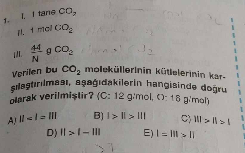 1. I. 1 tane CO₂
II. 1 mol CO₂
44 g CO₂
N
A) || = 1 = III
NA
am
hina
Verilen bu CO₂ moleküllerinin kütlelerinin kar-
şılaştırılması, aşağıdakilerin hangisinde doğru
olarak verilmiştir? (C: 12 g/mol, O: 16 g/mol)
B) I > II > III
D) || > | = III
32
C) III > 