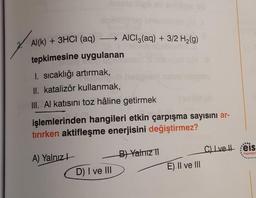 Al(k) + 3HCI (aq) →→→→ AlCl3(aq) + 3/2 H₂(g)
tepkimesine uygulanan
1. sıcaklığı artırmak,
II. katalizör kullanmak,
III. Al katısını toz hâline getirmek
işlemlerinden hangileri etkin çarpışma sayısını ar-
tırırken aktifleşme enerjisini değiştirmez?
A) Yalnız
(
D) I ve III
B) Yalnız II
E) II ve III
C) Ivel eis
Yayınlan