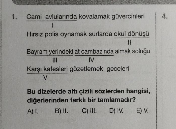 Cami avlularında kovalamak güvercinleri
1
Hırsız polis oynamak surlarda okul dönüşü
11
Bayram yerindeki at cambazında almak soluğu
|||
IV
Karşı kafesleri gözetlemek geceleri
V
Bu dizelerde altı çizili sözlerden hangisi,
diğerlerinden farklı bir tamlamadır?