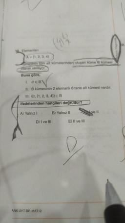 10. Elemanları
(9%
A=(1, 2, 3, 4)
umesinin tüm alt kümelerinden oluşan küme B kümesi
olarak veriliyor.
Buna göre,
1. DEB
11. B kümesinin 2 elemanlı 6 tane alt kümesi vardır.
III. (@, (1, 2, 3, 4)) CB
ifadelerinden hangileri doğrudur?
A) Yalnız I
B) Yalnız II
D) I ve III
ANK-AYT-BR-MAT12
E) II ve III
ve Il