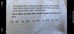 48
16:53
8.
Bir ildeki okulların içerisinde kreşlerin sayısı 2019 yılında
%20, 2022 yılında %40'tır. Bu ilde 2019-2022 yılları ara-
sında açılan 300 okulun %50'si kreştir.
Buna göre, bu ilde 2022 yılında toplam kaç kreş var-
dır?
A) 120 B) 150 C) 180 D) 210
E) 240