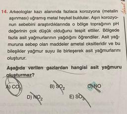 14. Arkeologlar kazı alanında fazlaca korozyona (metalin
aşınması) uğramış metal heykel buldular. Aşırı korozyo-
nun sebebini araştırdıklarında o bölge toprağının pH
değerinin çok düşük olduğunu tespit ettiler. Bölgede
fazla asit yağmurlarının yağdığını öğrendiler. Asit yağ-
muruna sebep olan maddeler ametal oksitleridir ve bu
bileşikler yağmur suyu ile birleşerek asit yağmurlarını
oluşturur.
Aşağıda verilen gazlardan hangisi asit yağmuru
oluşturmaz?
A) CO
56
D) NO
2
B) SQ2
E) SO
C) NO