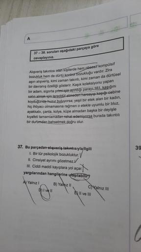 A
37-38. soruları aşağıdaki parçaya göre
cevaplayınız.
Alışveriş takıntısı olan kişilerde hem obsesif kompülsif
bozukluk hem de dürtü kontrol bozukluğu vardır. Zira
aşırı alışveriş, kimi zaman takıntı, kimi zaman da dürtüsel
bir davranış özelliği gösterir.