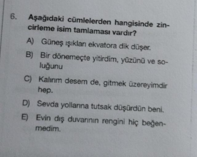 6.
Aşağıdaki cümlelerden hangisinde zin-
cirleme isim tamlaması vardır?
A) Güneş ışıklan ekvatora dik düşer.
B)
Bir dönemeçte yitirdim, yüzünü ve so-
luğunu
C) Kalınım desem de, gitmek üzereyimdir
hep.
D) Sevda yollarına tutsak düşürdün beni.
E) Evin dış d