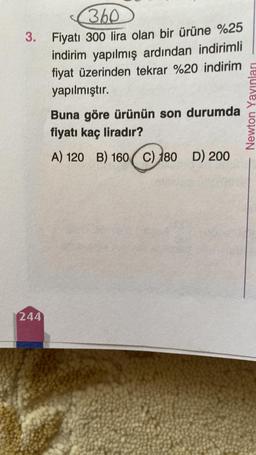 3.
244
360
Fiyatı 300 lira olan bir ürüne %25
indirim yapılmış ardından indirimli
fiyat üzerinden tekrar %20 indirim
yapılmıştır.
Buna göre ürünün son durumda
fiyatı kaç liradır?
A) 120 B) 160 C) 180 D) 200
Newton Yayınları