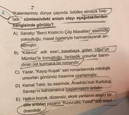 4.
"Kalemlerimiz dünya çapında ödüllery almaya baş-
ladı." cümlesindeki anlam olayı aşağıdakilerden
hangisinde görülür?
A) Sanatçı "Berci Kristin'in Çöp Masalları eserinde
yoksulluğu, masal ögeleriyle harmanlayarak an-
latmıştır.
B) "Kılavuz" adlı eser) kasabaya giden Uğur'un
Mümtaz'la konuştuğu, fantastik unsurlar barın-
dıran üst kurmaca bir romandır.
C) Yazar, "Kayıp Kuşak" seri romanlarında mitolojik
unsurları günümüz insanına uyarlamıştır.
D) Kemal Tahir, bu eserinde, Anadolu'nun Kurtuluş
Savaşı'nı kahramanca başlatmasını anlatır.
E) Halkın bozuk, düzensiz, eksik yanlarını alaycı bir
dille anlatan yazarın "Kuyucaklı Yusuf" adlı eseri
önemlidir.