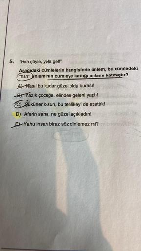 5.
"Hah şöyle, yola gel!"
Aşağıdaki cümlelerin hangisinde ünlem, bu cümledeki
"hah" inleminin cümleye kattığı anlamı katmıştır?
A) Nasıl bu kadar güzel oldu burası!
BYazık çocuğa, elinden geleni yaptı!
C) Şükürler olsun, bu tehlikeyi de atlattık!
D) Aferin