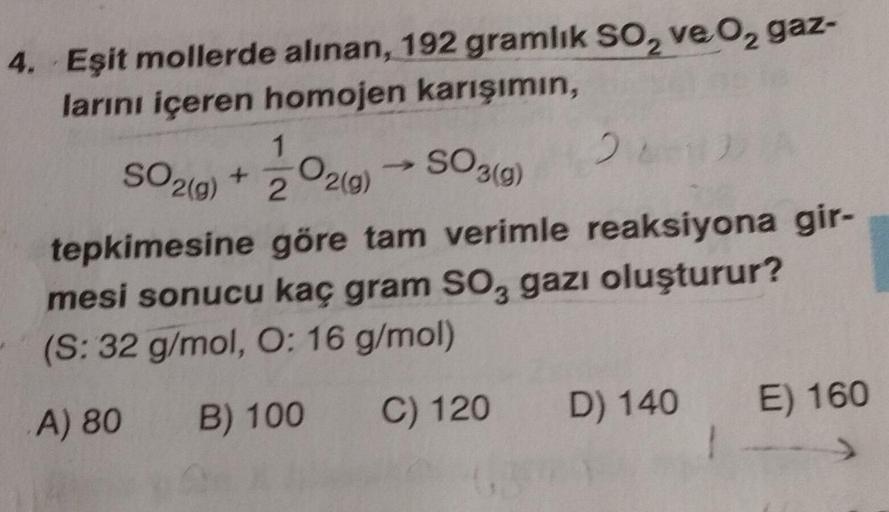 4. Eşit mollerde alınan, 192 gramlık SO₂ ve O2 gaz-
larını içeren homojen karışımın,
1
2
222)
tepkimesine göre tam verimle reaksiyona gir-
mesi sonucu kaç gram SO, gazı oluşturur?
(S: 32 g/mol, O: 16 g/mol)
A) 80 B) 100
C) 120 D) 140
SO2(g) +
O2(g) → SO3(g