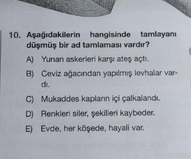 10. Aşağıdakilerin hangisinde tamlayanı
düşmüş bir ad tamlaması vardır?
A) Yunan askerleri karşı ateş açtı.
B) Ceviz ağacından yapılmış levhalar var-
di.
C) Mukaddes kapların içi çalkalandı.
D) Renkleri siler, şekilleri kaybeder.
E) Evde, her köşede, hayal