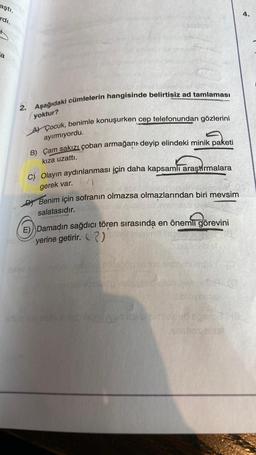 aştı.
rdı.
a
2. Aşağıdaki cümlelerin hangisinde belirtisiz ad tamlaması
yoktur?
AÇocuk, benimle konuşurken cep telefonundan gözlerini
ayırmıyordu.
B) Çam sakızı çoban armağanı deyip elindeki minik paketi
kıza uzattı.
c) Olayın aydınlanması için daha kapsamlı araştırmalara
gerek var.
Benim için sofranın olmazsa olmazlarından biri mevsim
salatasıdır.
E) Damadın sağdıcı tören sırasında en önemli görevini
yerine getirir. 2)
vyslove
102 autr
unshos Biss
4.