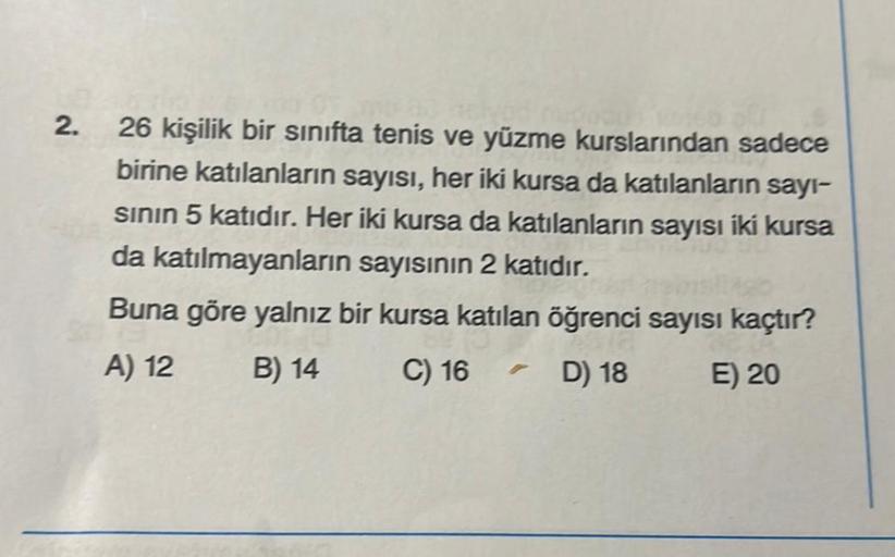 2.
26 kişilik bir sınıfta tenis ve yüzme kurslarından sadece
birine katılanların sayısı, her iki kursa da katılanların sayı-
sının 5 katıdır. Her iki kursa da katılanların sayısı iki kursa
da katılmayanların sayısının 2 katıdır.
Buna göre yalnız bir kursa 