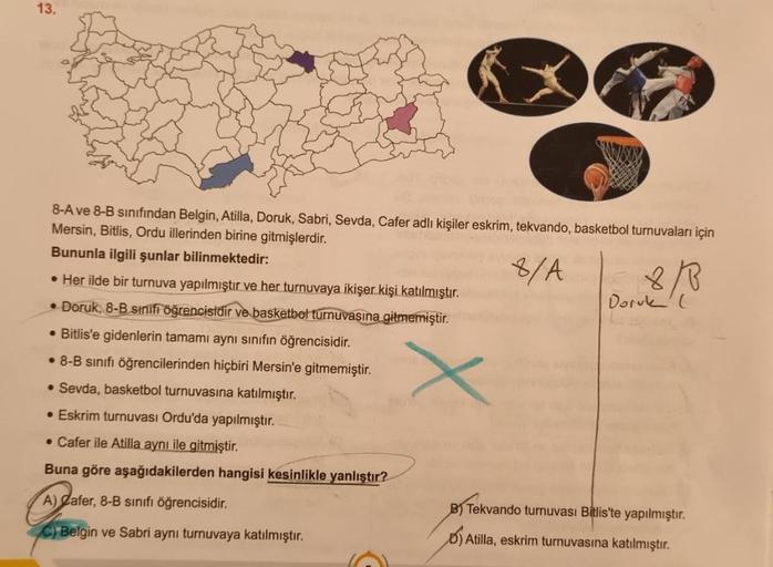 13.
8-A ve 8-B sınıfından Belgin, Atilla, Doruk, Sabri, Sevda, Cafer adlı kişiler eskrim, tekvando, basketbol turnuvaları için
Mersin, Bitlis, Ordu illerinden birine gitmişlerdir.
Bununla ilgili şunlar bilinmektedir:
8/A
• Her ilde bir turnuva yapılmıştır