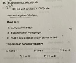 11. (XOH katısı suya eklendiğinde
309
XOH(K) X+(suda) + OH (suda)
20
11 (3
denklemine göre çözünüyor.
Buna göre,
I. XOH, kuvvetli bazdır.
II. Suda tamamen iyonlaşmıştır.
III. XOH'ın sulu çözeltisi elektrik akımını iyi iletir.
yargılarından hangileri yanlıştır?
gli choissa
A) Yalnız II
pinay
D) II ve III
una (A
B) I ve II
E) I, II ve III
V
C) I ve III