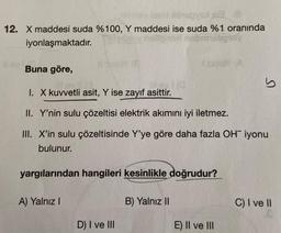 Megyei B
12. X maddesi suda %100, Y maddesi ise suda %1 oranında
iyonlaşmaktadır.
Buna göre,
A) Yalnız I
Lev! (3.
M....1(Q
I. X kuvvetli asit, Y ise zayıf asittir.
II. Y'nin sulu çözeltisi elektrik akımını iyi iletmez.
III. X'in sulu çözeltisinde Y'ye göre daha fazla OH iyonu
bulunur.
yargılarından hangileri kesinlikle doğrudur?
D) I ve III
Ismey (A
B) Yalnız II
S
E) II ve III
C) I ve II