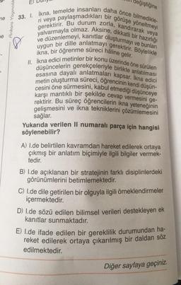 me
ne
Ankara Yayıncılık
değiştiğine
33. I. İkna, temelde insanları daha önce bilmedikle-
ri veya paylaşmadıkları bir görüşe yöneltmeyi
gerektirir. Bu durum zorla, kandırarak veya
yalvarmayla olmaz. Aksine, dikkatli bir hazırlığı
ve düzenlemeyi, kanıtlar oluşturmayı ve bunları
uygun bir dille anlatmayı gerektirir. Böylelikle
ikna, bir öğrenme süreci hâline gelir.
II. İkna edici metinler bir konu üzerinde öne sürülen
düşüncelerin gerekçeleriyle birlikte anlatılması
esasına dayalı anlatmaları kapsar. İkna edici
metin oluşturma süreci, öğrencinin kendi düşün-
cesini öne sürmesini, kabul etmediği düşünceye
karşı mantıklı bir şekilde cevap vermesini ge-
rektirir. Bu süreç öğrencilerin ikna yeteneğinin
gelişmesini ve ikna tekniklerini çözümlemesini
sağlar.
Yukarıda verilen II numaralı parça için hangisi
söylenebilir?
A) I.de belirtilen kavramdan hareket edilerek ortaya
çıkmış bir anlatım biçimiyle ilgili bilgiler vermek-
tedir.
B) I.de açıklanan bir stratejinin farklı disiplinlerdeki
görünümlerini betimlemektedir.
C) 1.de dile getirilen bir olguyla ilgili örneklendirmeler
içermektedir.
D) l.de sözü edilen bilimsel verileri destekleyen ek
kanıtlar sunmaktadır.
E) 1.de ifade edilen bir gereklilik durumundan ha-
reket edilerek ortaya çıkarılmış bir daldan söz
edilmektedir.
Diğer sayfaya geçiniz.