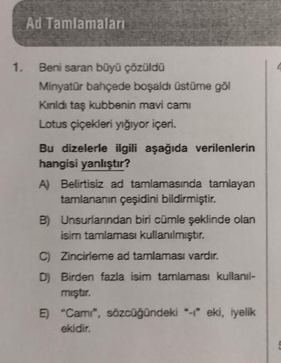 Ad Tamlamaları
1. Beni saran büyü çözüldü
Minyatür bahçede boşaldı üstüme göl
Kinldı taş kubbenin mavi cami
Lotus çiçekleri yığıyor içeri.
Bu dizelerle ilgili aşağıda verilenlerin
hangisi yanlıştır?
A) Belirtisiz ad tamlamasında tamlayan
tamlananın çeşidin