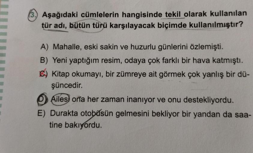 (3) Aşağıdaki cümlelerin hangisinde tekil olarak kullanılan
tür adı, bütün türü karşılayacak biçimde kullanılmıştır?
A) Mahalle, eski sakin ve huzurlu günlerini özlemişti.
B) Yeni yaptığım resim, odaya çok farklı bir hava katmıştı.
C) Kitap okumayı, bir zü