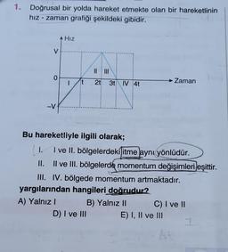 1. Doğrusal bir yolda hareket etmekte olan bir hareketlinin
hız - zaman grafiği şekildeki gibidir.
V
0
-V
A HIZ
Hız
|
it
|| |||
2t 3t IV 4t
Bu hareketliyle ilgili olarak;
| 1.
I ve II. bölgelerdeki itme aynı yönlüdür.
II. II ve III. bölgelerde momentum değişimleri eşittir.
III. IV. bölgede momentum artmaktadır.
yargılarından hangileri doğrudur?
A) Yalnız I
D) I ve III
Zaman
B) Yalnız II
C) I ve II
E) I, II ve III
I