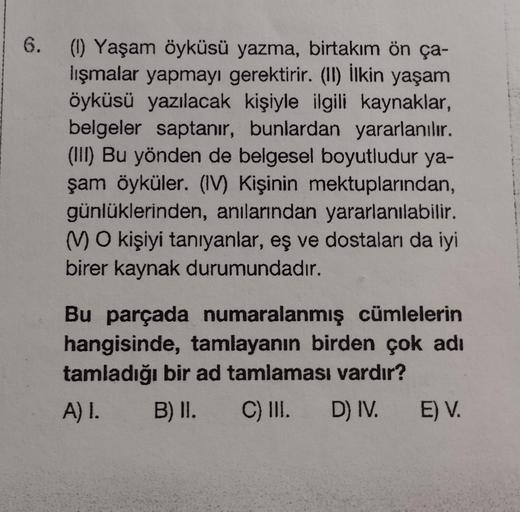 6. (1) Yaşam öyküsü yazma, birtakım ön ça-
lışmalar yapmayı gerektirir. (II) İlkin yaşam
öyküsü yazılacak kişiyle ilgili kaynaklar,
belgeler saptanır, bunlardan yararlanılır.
(III) Bu yönden de belgesel boyutludur ya-
şam öyküler. (IV) Kişinin mektuplarınd