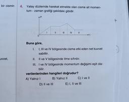 bir cismin
uvvet,
4. Yatay düzlemde hareket etmekte olan cisme ait momen-
tum - zaman grafiği şekildeki gibidir.
AP
0
Buna göre,
|
=
|||
IV
D) II ve III
V
I.
I, III ve IV bölgesinde cisme etki eden net kuvvet
sabittir.
II.
Il ve V bölgesinde itme sıfırdır.
III.
I ve IV bölgesinde momentum değişimi eşit ola-
bilir.
verilenlerinden hangileri doğrudur?
A) Yalnız I
B) Yalnız II
C) I ve II
E) I, II ve III