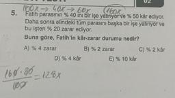 5.
100x→ 40X→ 60x
(160x
Fatih parasının % 40 ini bir işe yatırıyor ve % 50 kâr ediyor.
Daha sonra elindeki tüm parasını başka bir işe yatırıyor ve
bu işten % 20 zarar ediyor.
Buna göre, Fatih'in kâr-zarar durumu nedir?
A) % 4 zarar
D) % 4 kâr
160.80-128x
B) % 2 zarar
E) % 10 kâr
C) % 2 kâr