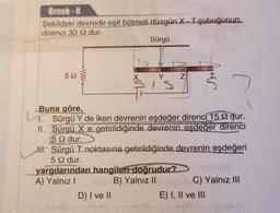 Örnek-8
Şekildeki devrede eşit bölmeli düzgün X-T çubuğunun
direnci 30 92 dur.
Sürgü
59
is
Z
Buna göre,
Sürgü Y de iken devrenin eşdeğer direnci 15 2 dur.
II. Sürgü X e getirildiğinde devrenin eşdeğer direnci
5 92 dur.
yargılarından hangileri doğrudur?
A) Yalnız I
B) Yalnız II
D) I ve II
H. Sürgü T noktasına getirildiğinde devrenin eşdeğeri
5 92 dur.
J
C) Yalnız III
E) I, II ve III