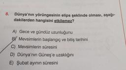 8.
Dünya'nın yörüngesinin elips şeklinde olması, aşağı-
dakilerden hangisini etkilemez?
A) Gece ve gündüz uzunluğunu
BY Mevsimlerin başlangıç ve bitiş tarihini
C) Mevsimlerin süresini
D) Dünya'nın Güneş'e uzaklığını
E) Şubat ayının süresini