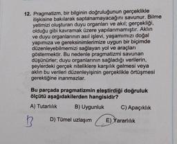 12. Pragmatizm, bir bilginin doğruluğunun gerçeklikle
ilişkisine bakılarak saptanamayacağını savunur. Bilme
yetimizi oluşturan duyu organları ve akıl; gerçekliği,
olduğu gibi kavramak üzere yapılanmamıştır. Aklın
ve duyu organlarının asıl işlevi, yaşamımızı doğal
yapımıza ve gereksinimlerimize uygun bir biçimde
düzenleyebilmemizi sağlayan yol ve araçları
göstermektir. Bu nedenle pragmatizmi savunan
düşünürler; duyu organlarının sağladığı verilerin,
şeylerdeki gerçek niteliklere karşılık gelmesi veya
aklın bu verileri düzenleyişinin gerçeklikle örtüşmesi
gerektiğine inanmazlar.
Bu parçada pragmatizmin eleştirdiği doğruluk
ölçütü aşağıdakilerden hangisidir?
A) Tutarlılık
B
B) Uygunluk
D) Tümel uzlaşım
C) Apaçıklık
E) Yararlılık