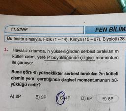 11.SINIF
FEN BİLİM
Bu testte sırasıyla, Fizik (1 – 14), Kimya (15-27), Biyoloji (28
1. Havasız ortamda, h yüksekliğinden serbest bırakılan m
kütleli cisim, yere P büyüklüğünde çizgisel momentum
ile çarpıyor.
Buna göre 4h yükseklikten serbest bırakılan 2m kütleli
cismin yere çarptığında çizgisel momentumunun bü-
yüklüğü nedir?
A) 2P
B) 3P
O
4P
D) 6P
E) 8P