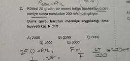 Pson-Piz
2. Kütlesi 25 g olan bir mermi tetiğe basıldıktan 0,001
saniye sonra namludan 200 m/s hızla çıkıyor.
Buna göre, barutun mermiye uyguladığı itme
kuvveti kaç N dir?
A) 2000
D) 4000
25.0 =P:¹2 1
B) 2500
25=
E) 5000
F=1
==
C) 3000
A)
ğls
C)
LT 2003