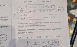 N₁=
ızla düşey
nra iç pat-
tiğine gö-
E) 15
6.
D) II ve III
- 2 = UVI-3√2
4+-6 = V₁.4 + V₂ · 3
m₂ = 3 kg
m₁ = 1 kg
E) I, II ve III
4 m/s
2 m/s
Sürtünmesiz yatay düzlemde hareket eden cisimler
merkezi esnek çarpışma yapıyorlar.
Çarpışma sırasında 1. cismin 2. cisme uyguladığı
itme kaç N.s'dir?
A) 9
-E) 18
B) 10
C) 12
D) 15
476 = 14 = V₁ + 3 V₂.
KARAAGAC
V2
YAYINCH
+31