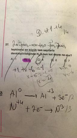 27.
JALKING
A)/1
tepkimési en küçük tam sayılarla
denkleştirildiğinde H₂O nun kat sayısı ne olur?
B) 2
C)
7
6
9 +1 +4
+KNO3 + KOH +H₂O → NH3 +KAIO₂
+1+x-627
AI
Alº
2
1x4
14
X-62-176
Xx=4
+3
7) 7
4+2
O
1231
V2
→AI
+ 3e=1/2
+7e → №²³/3