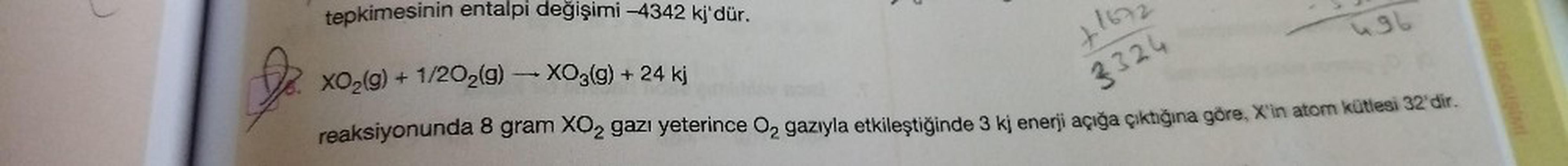 tepkimesinin entalpi değişimi -4342 kj'dür.
XO₂(g) + 1/2O₂(g) → XO3(g) + 24 kj
reaksiyonunda 8 gram XO₂ gazı yeterince O₂ gazıyla etkileştiğinde 3 kj enerji açığa çıktığına göre, X'in atom kütlesi 32'dir.
+167
3324
496
FIDE ISI DEGISIMI