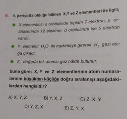 9. 4. periyotta olduğu bilinen X,Y ve Z elementleri ile ilgili;
● X elementinin s orbitalinde toplam 7 elektron, p or-
bitallerinde 12 elektron, d orbitalinde ise 5 elektron
vardır.
Y elementi H₂O ile tepkimeye girerek H₂ gazı açı-
ğa çıkarır.
Z, doğada tek atomlu gaz hâlde bulunur.
buna göre; X, Y ve Z elementlerinin atom numara-
larının büyükten küçüğe doğru sıralanışı aşağıdaki-
lerden hangisidir?
A) X, Y, Z
D) Y, Z, X
B) Y, X, Z
C) Z, X, Y
E) Z, Y, X