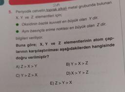 5. Periyodik cetvelin toprak alkali metal grubunda bulunan
X, Y ve Z elementleri için;
• Oksidinin bazlık kuvveti en büyük olan Y dir.
●Aynı basınçta erime noktası en büyük olan Z dir.
bilgileri veriliyor.
Buna göre; X, Y ve Z elementlerinin atom çap-
larının karşılaştırılması aşağıdakilerden hangisinde
doğru verilmiştir?
A) Z>X>Y
C) Y>Z>X
B) Y>X>Z
D) X>Y > Z
E) Z> Y>X