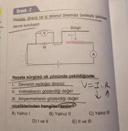 Örnek-2
Reosta, direnç ve iç direnci önemsiz üreteçle şekildeki
devre kuruluyor.
V
www
R
Sürgü
Reosta sürgüsü ok yönünde çekildiğinde;
1. Devrenin eşdeğer direnci
II. Voltmetrenin gösterdiği değer
III. Ampermetrenin gösterdiği değer
niceliklerinden hangileri azalır?
A) Yalnız I
B) Yalnız II
D) I ve II
A
V=J₁R
↓ 1
C) Yalnız III
E) II ve III