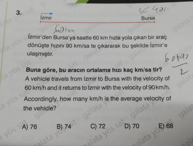 3.
taka yes sat
gr
İzmir
a yös sat
gala
Sotm
ta yös sizmir'den Bursa'ya saatte 60 km hızla yola çıkan bir araç
gala çıkararak bu
dönüşte hızını 90 km/sa te
ulaşmıştır.
gala
Sa
a yös safo
a yös SA) 76
Buna göre, bu aracın ortalama hızı kaç km/sa tirad
K401