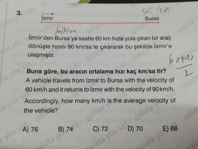 3.
taka yes sat
gr
İzmir
a yös sat
gala
Sotm
ta yös sizmir'den Bursa'ya saatte 60 km hızla yola çıkan bir araç
gala çıkararak bu
dönüşte hızını 90 km/sa te
ulaşmıştır.
gala
Sa
a yös safo
a yös SA) 76
Buna göre, bu aracın ortalama hızı kaç km/sa tirad
K401
