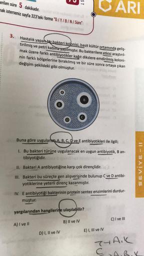 erilen süre 5 dakikadır.
mak isterseniz sayfa 323'teki forma "D/Y/B/N/Süre"
3.
ST
Hastalık yapan bir bakteri kolonisi, basit kültür ortamında geliş-
tirilmiş ve petri kabına yayılmıştır. Bu bakterilere etkisi araştırıl-
mak üzere farklı antibiyotikler kağı