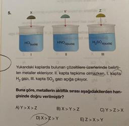 5.
Xovimin exemingel Y sized
hoy evernbiqet shsisedeb man dies med
HCl (suda)
I
HNO3(suda)
A) Y>X> Z
||
shultan Z
Yukarıdaki kaplarda bulunan çözeltilere üzerlerinde belirti-
len metaller ekleniyor. II. kapta tepkime olmazken, I. Kapta
H₂ gazi, III. kapta SO₂ gazı açığa çıkıyor. DM
Buna göre, metallerin aktiflik sırası aşağıdakilerden han-
gisinde doğru verilmiştir?
B) X>Y > Z
D) X>Z>Y
H₂SO4(suda)
C) Y>Z>X
E) Z>X>Y