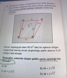 52. Bir eşkenar dörtgen oluşturabilmek için lastik takacağı 4
viyi tahtaya aşağıdaki gibi çakan Ahmet, çivilerden birini
hata yaparak çakması gereken noktadan 4 birim sola
çakmıştır.
Ahmet, başlangıçta alanı 80 br² olan bir eşkenar dörtgen
oluşturmak istemiş ancak oluşturduğu şeklin alanının % 20
arttığını fark etmiştir.
Buna göre, yukarıda oluşan şeklin çevre uzunluğu kaç
birimdir?
A) 42
C) 32+2√17
B) 44 + 2√15
D) 34 + 2√17
▸