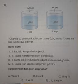 3.
СH(s)
H₂O(s)
A) Yalnız I
1. kap
KCI(K)
↓
Yukarıda su bulunan kaplardan I. sine C6H6 Sivisi, II. sine ise
KCI katısı ilave ediliyor.
D) I, II ve III
H₂O(s)
Buna göre;
I. I. kaptaki karışım heterojendir.
II. II. kapta hidratasyon olayı gerçekleşir.
III. I. kapta dipol-indüklenmiş dipol etkileşimleri görülür.
IV. II. kapta iyon-dipol etkileşimleri görülür.
yargılarından hangileri doğrudur?
B) II ve III
II. kap
C) III ve IV
E) I, II, III ve IV