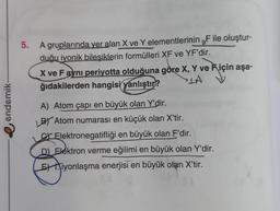 endemik-
5.
9
A gruplarında yer alan X ve Y elementlerinin ,F ile oluştur-
duğu iyonik bileşiklerin formülleri XF ve YF'dir.
X ve F ayni periyotta olduğuna göre X, Y ve için aşa-
ğıdakilerden hangisi yanlıştır?
A
A) Atom çapı en büyük olan Y'dir.
BY Atom numarası en küçük olan X'tir.
Elektronegatifliği en büyük olan F'dir.
D) Elektron verme eğilimi en büyük olan Y'dir.
Eiyonlaşma enerjisi en büyük olan X'tir.