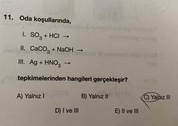 (obal)
koşullarında,
100 neb
I. SO3 + HCI →
11. Oda
II.
-help.
CaCO3 + NaOH →
numunod ablixe Diebsdy
joyillsbrög nsisep
My lisbnuou a nunuod hög snua
III. Ag + HNO3
HM tepkimelerinden hangileri gerçekleşir?
A) Yalnız I
B) Yalnız II
D) I ve III
E) II ve III
H (A
C) Yalnız III