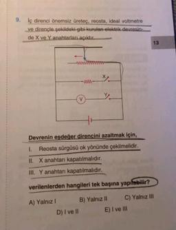 9. İç direnci önemsiz üreteç, reosta, ideal voltmetre
ve dirençle şekildeki gibi kurulan elektrik devresin-
de X ve Y anahtarları açıktır.
V
D) I ve II
Y.
Devrenin eşdeğer direncini azaltmak için,
1. Reosta sürgüsü ok yönünde çekilmelidir.
II. X anahtarı kapatılmalıdır.
III. Y anahtarı kapatılmalıdır.
verilenlerden hangileri tek başına yapılabilir?
A) Yalnız I
B) Yalnız II
C) Yalnız III
E) I ve III
13