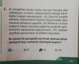 4. (1) Jonglörler birden fazla nesneyi havaya atıp
yakalayan ve farklı malzemelerle denge hare-
ketleri yapan sanatçılardır. (II) Usta bir jonglör
elindeki malzemelerin hiçbirini düşürmeden aynı
hareketi defalarca yapabilir. (III) Binlerce yıl önce
kralların hüküm sürdüğü çağlarda jonglörler gös-
terilerini saraylarda yapıyorlardı. (IV) Zaman
geçtikçe panayırlara ve sirklere taşındılar.
Bu parça iki paragrafa ayrılmak istense ikinci
paragraf kaç numaralı cümleyle başlar?
A) I.
B) II.
III.
D) IV.
121