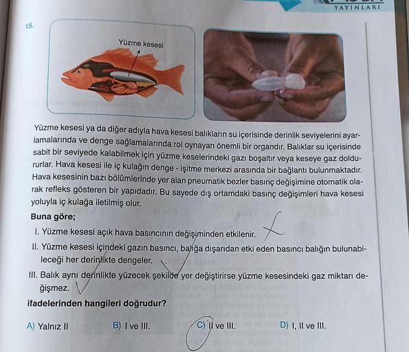 15.
Yüzme kesesi
Yüzme kesesi ya da diğer adıyla hava kesesi balıkların su içerisinde derinlik seviyelerini ayar-
lamalarında ve denge sağlamalarında rol oynayan önemli bir organdır. Balıklar su içerisinde
sabit bir seviyede kalabilmek için yüzme keselerin